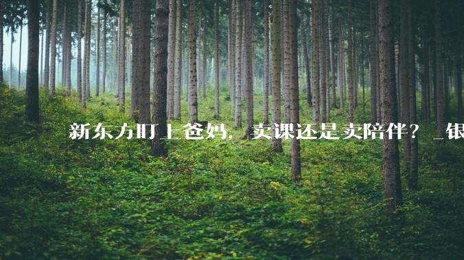 新东方盯上爸妈，卖课还是卖陪伴？_银发_教育_主营业务
